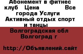 Абонемент в фитнес клуб › Цена ­ 23 000 - Все города Услуги » Активный отдых,спорт и танцы   . Волгоградская обл.,Волгоград г.